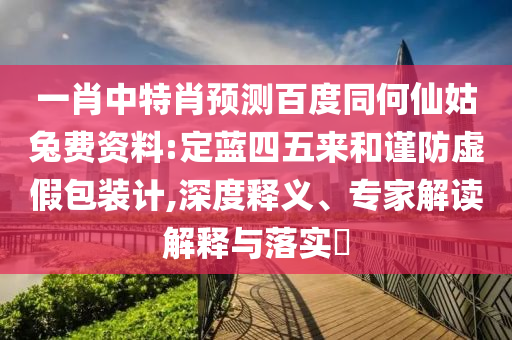 一肖中特肖预测百度同何仙姑兔费资料:定蓝四五来和谨防虚假包装计,深度释义、专家解读解释与落实