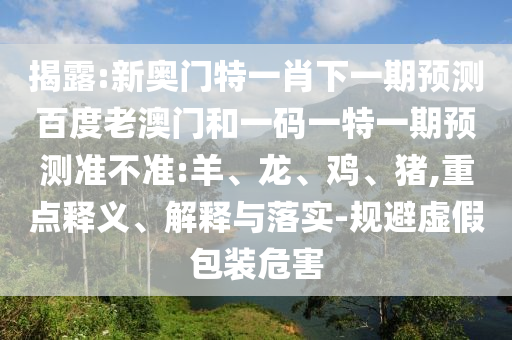 揭露:新奥门特一肖下一期预测百度老澳门和一码一特一期预测准不准:羊、龙、鸡、猪,重点释义、解释与落实-规避虚假包装危害