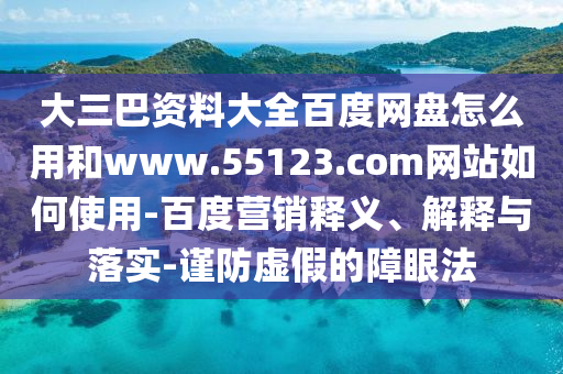 大三巴资料大全百度网盘怎么用和www.55123.com网站如何使用-百度营销释义、解释与落实-谨防虚假的障眼法