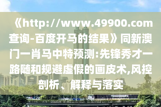 《http://www.49900.com查询-百度开马的结果》同新澳门一肖马中特预测:先锋秀才一路随和规避虚假的画皮术,风控剖析、解释与落实