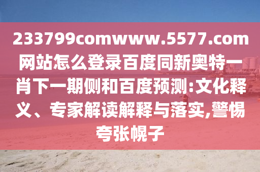 233799comwww.5577.com网站怎么登录百度同新奥特一肖下一期侧和百度预测:文化释义、专家解读解释与落实,警惕夸张幌子