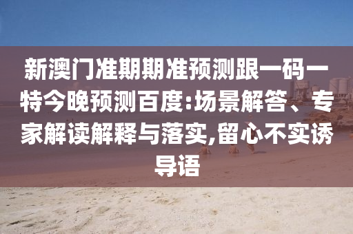 新澳门准期期准预测跟一码一特今晚预测百度:场景解答、专家解读解释与落实,留心不实诱导语