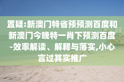 置疑:新澳门特省预预测百度和新澳门今晚特一肖下预测百度-效率解读、解释与落实,小心言过其实推广