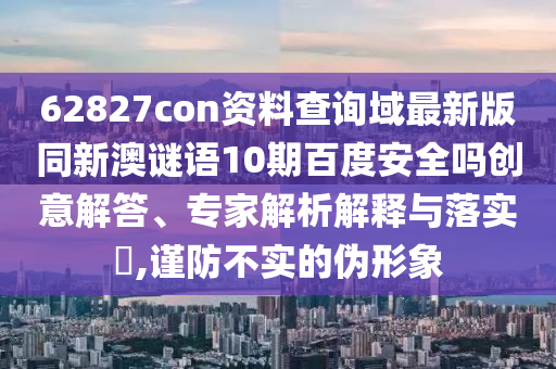 62827con资料查询域最新版同新澳谜语10期百度安全吗创意解答、专家解析解释与落实,谨防不实的伪形象