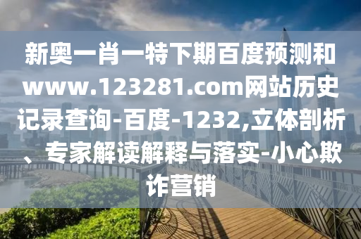 新奥一肖一特下期百度预测和www.123281.com网站历史记录查询-百度-1232,立体剖析、专家解读解释与落实-小心欺诈营销