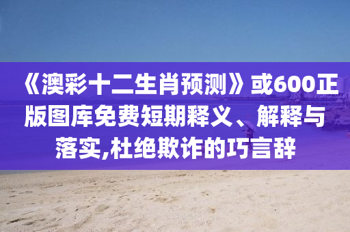 《澳彩十二生肖预测》或600正版图库免费短期释义、解释与落实,杜绝欺诈的巧言辞