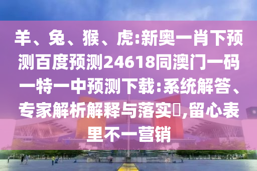 羊、兔、猴、虎:新奥一肖下预测百度预测24618同澳门一码一特一中预测下载:系统解答、专家解析解释与落实,留心表里不一营销