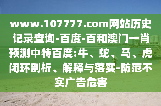 www.107777.com网站历史记录查询-百度-百和澳门一肖预测中特百度:牛、蛇、马、虎闭环剖析、解释与落实-防范不实广告危害