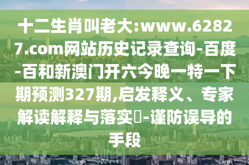 十二生肖叫老大:www.62827.com网站历史记录查询-百度-百和新澳门开六今晚一特一下期预测327期,启发释义、专家解读解释与落实-谨防误导的手段