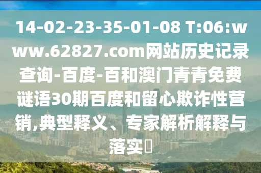 14-02-23-35-01-08 T:06:www.62827.com网站历史记录查询-百度-百和澳门青青免费谜语30期百度和留心欺诈性营销,典型释义、专家解析解释与落实