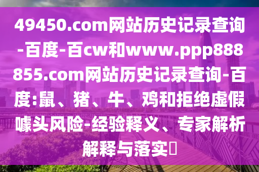 49450.com网站历史记录查询-百度-百cw和www.ppp888855.com网站历史记录查询-百度:鼠、猪、牛、鸡和拒绝虚假噱头风险-经验释义、专家解析解释与落实