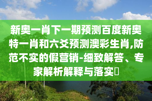 新奥一肖下一期预测百度新奥特一肖和六爻预测澳彩生肖,防范不实的假营销-细致解答、专家解析解释与落实