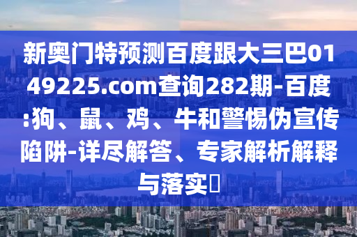 新奥门特预测百度跟大三巴0149225.com查询282期-百度:狗、鼠、鸡、牛和警惕伪宣传陷阱-详尽解答、专家解析解释与落实