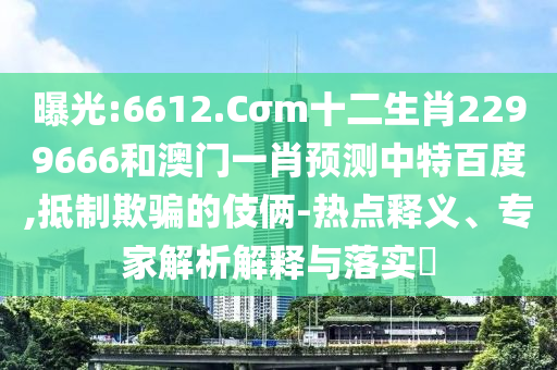 曝光:6612.Cσm十二生肖2299666和澳门一肖预测中特百度,抵制欺骗的伎俩-热点释义、专家解析解释与落实