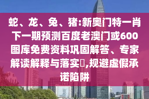 蛇、龙、兔、猪:新奥门特一肖下一期预测百度老澳门或600图库免费资料巩固解答、专家解读解释与落实,规避虚假承诺陷阱