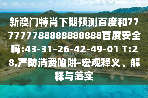 新澳门特肖下期预测百度和777777788888888888百度安全吗:43-31-26-42-49-01 T:28,严防消费陷阱-宏观释义、解释与落实
