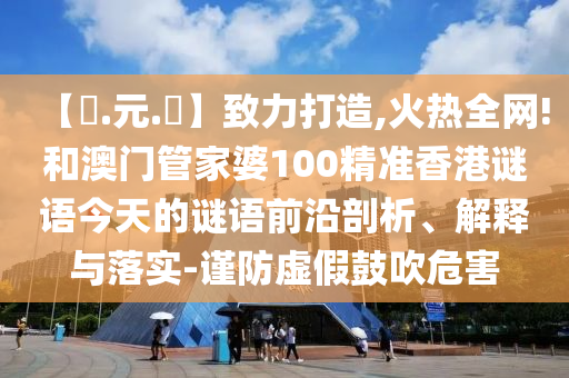 【狀.元.紅】致力打造,火热全网!和澳门管家婆100精准香港谜语今天的谜语前沿剖析、解释与落实-谨防虚假鼓吹危害