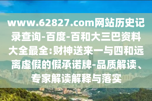 www.62827.com网站历史记录查询-百度-百和大三巴资料大全最全:财神送来一与四和远离虚假的假承诺牌-品质解读、专家解读解释与落实