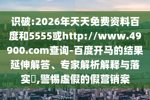 识破:2026年天天免费资料百度和5555或http://www.49900.com查询-百度开马的结果延伸解答、专家解析解释与落实,警惕虚假的假营销案
