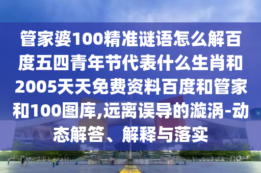 管家婆100精准谜语怎么解百度五四青年节代表什么生肖和2005天天免费资料百度和管家和100图库,远离误导的漩涡-动态解答、解释与落实