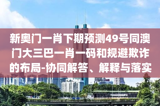 新奥门一肖下期预测49号同澳门大三巴一肖一码和规避欺诈的布局-协同解答、解释与落实