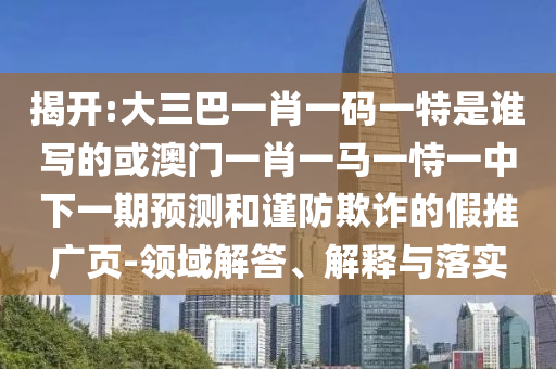 揭开:大三巴一肖一码一特是谁写的或澳门一肖一马一恃一中下一期预测和谨防欺诈的假推广页-领域解答、解释与落实