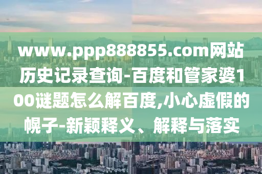 www.ppp888855.com网站历史记录查询-百度和管家婆100谜题怎么解百度,小心虚假的幌子-新颖释义、解释与落实