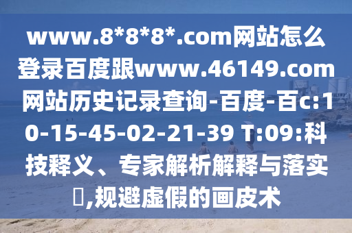 www.8*8*8*.com网站怎么登录百度跟www.46149.com网站历史记录查询-百度-百c:10-15-45-02-21-39 T:09:科技释义、专家解析解释与落实​,规避虚假的画皮术