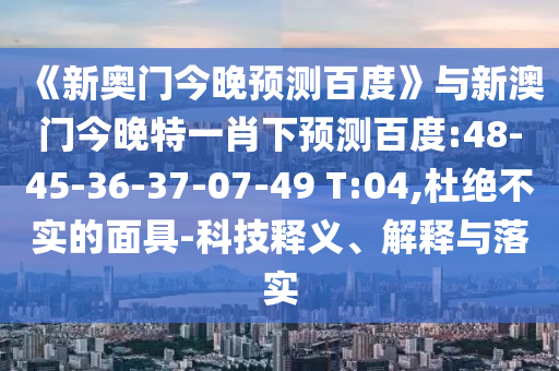 《新奥门今晚预测百度》与新澳门今晚特一肖下预测百度:48-45-36-37-07-49 T:04,杜绝不实的面具-科技释义、解释与落实
