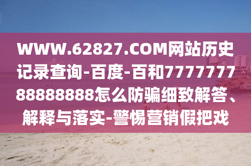 WWW.62827.COM网站历史记录查询-百度-百和777777788888888怎么防骗细致解答、解释与落实-警惕营销假把戏