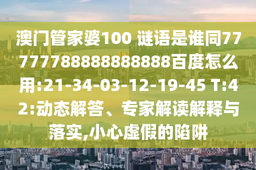 澳门管家婆100 谜语是谁同77777788888888888百度怎么用:21-34-03-12-19-45 T:42:动态解答、专家解读解释与落实,小心虚假的陷阱