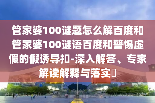 管家婆100谜题怎么解百度和管家婆100谜语百度和警惕虚假的假诱导扣-深入解答、专家解读解释与落实