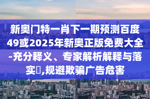 新奥门特一肖下一期预测百度49或2025年新奥正版免费大全-充分释义、专家解析解释与落实,规避欺骗广告危害