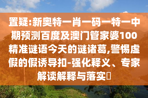 置疑:新奥特一肖一码一特一中期预测百度及澳门管家婆100精准谜语今天的谜诸葛,警惕虚假的假诱导扣-强化释义、专家解读解释与落实