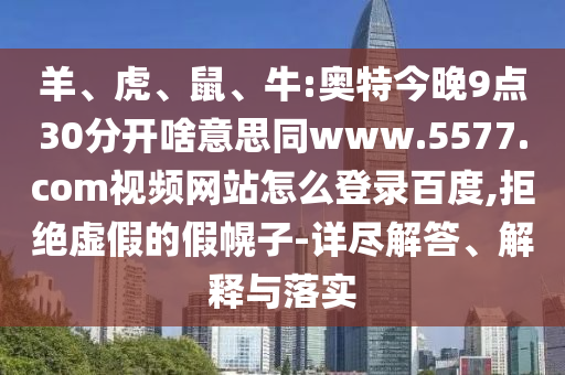 羊、虎、鼠、牛:奥特今晚9点30分开啥意思同www.5577.com视频网站怎么登录百度,拒绝虚假的假幌子-详尽解答、解释与落实