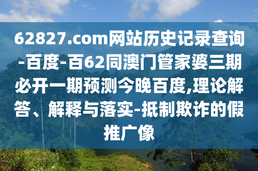62827.com网站历史记录查询-百度-百62同澳门管家婆三期必开一期预测今晚百度,理论解答、解释与落实-抵制欺诈的假推广像