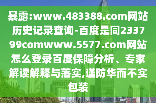 暴露:www.483388.com网站历史记录查询-百度是同233799comwww.5577.com网站怎么登录百度保障分析、专家解读解释与落实,谨防华而不实包装