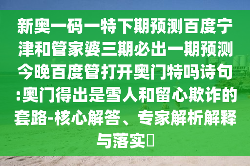 新奥一码一特下期预测百度宁津和管家婆三期必出一期预测今晚百度管打开奥门特吗诗句:奥门得出是雪人和留心欺诈的套路-核心解答、专家解析解释与落实