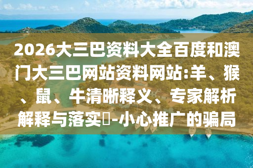 2026大三巴资料大全百度和澳门大三巴网站资料网站:羊、猴、鼠、牛清晰释义、专家解析解释与落实-小心推广的骗局