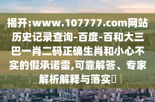 揭开:www.107777.com网站历史记录查询-百度-百和大三巴一肖二码正确生肖和小心不实的假承诺雷,可靠解答、专家解析解释与落实