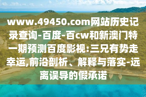 www.49450.com网站历史记录查询-百度-百cw和新澳门特一期预测百度影视:三兄有势走幸运,前沿剖析、解释与落实-远离误导的假承诺