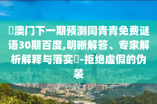 釿澳门下一期预测同青青免费谜语30期百度,明晰解答、专家解析解释与落实-拒绝虚假的伪装