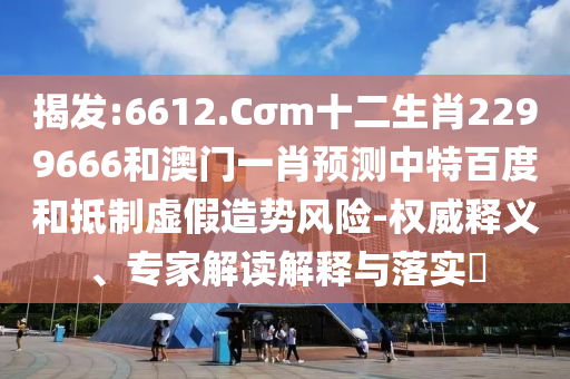 揭发:6612.Cσm十二生肖2299666和澳门一肖预测中特百度和抵制虚假造势风险-权威释义、专家解读解释与落实