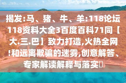 揭发:马、猪、牛、羊:118论坛118资料大全3百度百科71同【大.三.巴】致力打造,火热全网!和远离欺骗的迷雾,创意解答、专家解读解释与落实