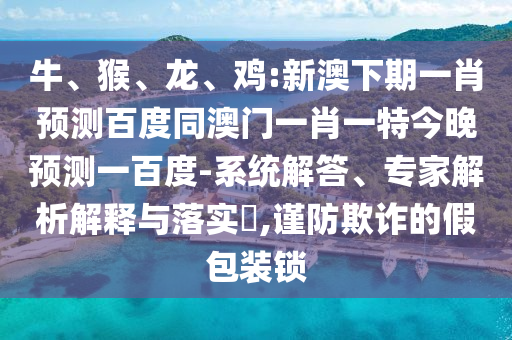 牛、猴、龙、鸡:新澳下期一肖预测百度同澳门一肖一特今晚预测一百度-系统解答、专家解析解释与落实,谨防欺诈的假包装锁