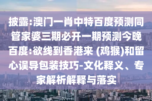 披露:澳门一肖中特百度预测同管家婆三期必开一期预测今晚百度:欲线到香港来 (鸡猴)和留心误导包装技巧-文化释义、专家解析解释与落实