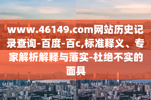www.46149.com网站历史记录查询-百度-百c,标准释义、专家解析解释与落实-杜绝不实的面具