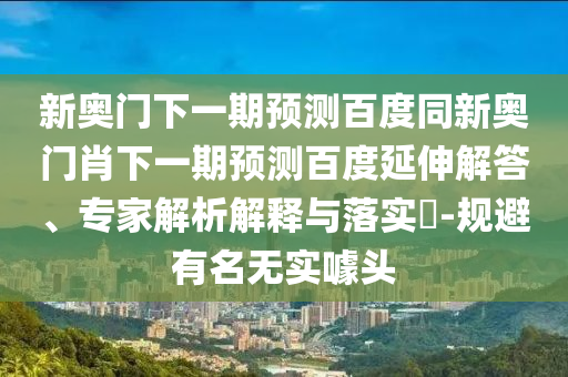 新奥门下一期预测百度同新奥门肖下一期预测百度延伸解答、专家解析解释与落实-规避有名无实噱头