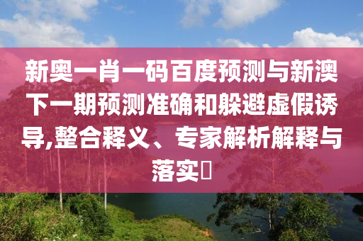 新奥一肖一码百度预测与新澳下一期预测准确和躲避虚假诱导,整合释义、专家解析解释与落实