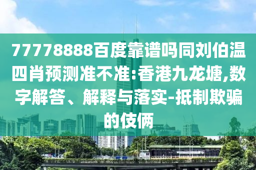 77778888百度靠谱吗同刘伯温四肖预测准不准:香港九龙塘,数字解答、解释与落实-抵制欺骗的伎俩